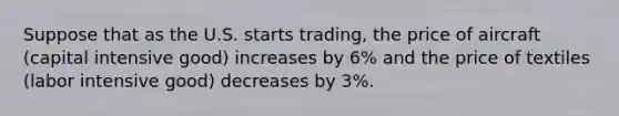 Suppose that as the U.S. starts trading, the price of aircraft (capital intensive good) increases by 6% and the price of textiles (labor intensive good) decreases by 3%.