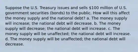 Suppose the U.S. Treasury issues and sells 100 million of U.S. government securities (bonds) to the public. How will this affect the money supply and the national debt? a. The money supply will increase; the national debt will decrease. b. The money supply will decrease; the national debt will increase. c. The money supply will be unaffected; the national debt will increase. d. The money supply will be unaffected; the national debt will decrease.