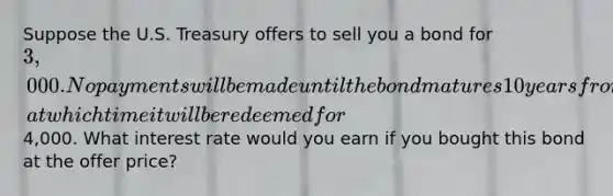 Suppose the U.S. Treasury offers to sell you a bond for 3,000. No payments will be made until the bond matures 10 years from now, at which time it will be redeemed for4,000. What interest rate would you earn if you bought this bond at the offer price?