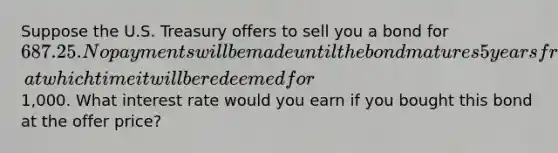 Suppose the U.S. Treasury offers to sell you a bond for 687.25. No payments will be made until the bond matures 5 years from now, at which time it will be redeemed for1,000. What interest rate would you earn if you bought this bond at the offer price?