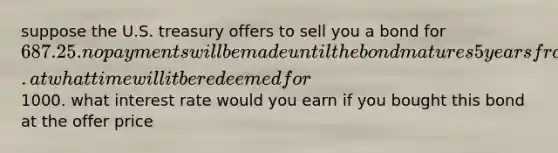 suppose the U.S. treasury offers to sell you a bond for 687.25. no payments will be made until the bond matures 5 years from now. at what time will it be redeemed for1000. what interest rate would you earn if you bought this bond at the offer price