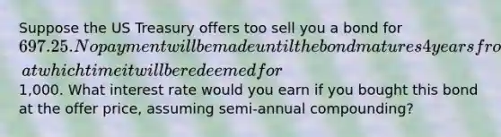 Suppose the US Treasury offers too sell you a bond for 697.25. No payment will be made until the bond matures 4 years from now, at which time it will be redeemed for1,000. What interest rate would you earn if you bought this bond at the offer price, assuming semi-annual compounding?