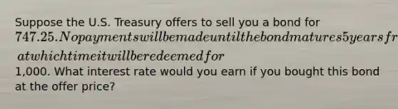 Suppose the U.S. Treasury offers to sell you a bond for 747.25. No payments will be made until the bond matures 5 years from now, at which time it will be redeemed for1,000. What interest rate would you earn if you bought this bond at the offer price?