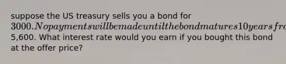 suppose the US treasury sells you a bond for 3000. No payments will be made until the bond matures 10 years from now for5,600. What interest rate would you earn if you bought this bond at the offer price?