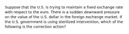 Suppose that the U.S. is trying to maintain a fixed exchange rate with respect to the euro. There is a sudden downward pressure on the value of the U.S. dollar in the foreign exchange market. If the U.S. government is using sterilized intervention, which of the following is the correction action?