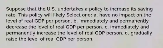 Suppose that the U.S. undertakes a policy to increase its saving rate. This policy will likely Select one: a. have no impact on the level of real GDP per person. b. immediately and permanently decrease the level of real GDP per person. c. immediately and permanently increase the level of real GDP person. d. gradually raise the level of real GDP per person.