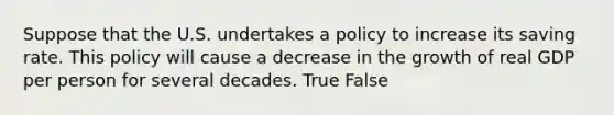 Suppose that the U.S. undertakes a policy to increase its saving rate. This policy will cause a decrease in the growth of real GDP per person for several decades. True False