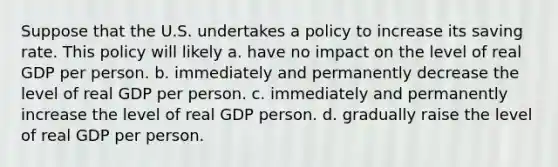 Suppose that the U.S. undertakes a policy to increase its saving rate. This policy will likely a. have no impact on the level of real GDP per person. b. immediately and permanently decrease the level of real GDP per person. c. immediately and permanently increase the level of real GDP person. d. gradually raise the level of real GDP per person.