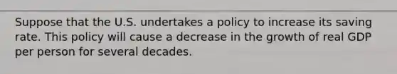 Suppose that the U.S. undertakes a policy to increase its saving rate. This policy will cause a decrease in the growth of real GDP per person for several decades.