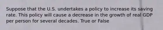 Suppose that the U.S. undertakes a policy to increase its saving rate. This policy will cause a decrease in the growth of real GDP per person for several decades. True or False