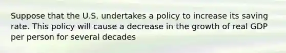 Suppose that the U.S. undertakes a policy to increase its saving rate. This policy will cause a decrease in the growth of real GDP per person for several decades