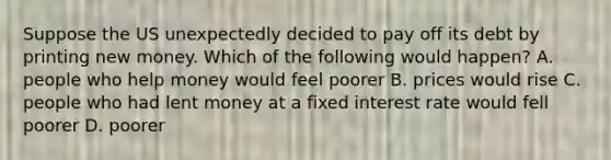 Suppose the US unexpectedly decided to pay off its debt by printing new money. Which of the following would happen? A. people who help money would feel poorer B. prices would rise C. people who had lent money at a fixed interest rate would fell poorer D. poorer