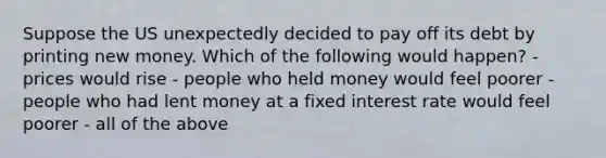 Suppose the US unexpectedly decided to pay off its debt by printing new money. Which of the following would happen? - prices would rise - people who held money would feel poorer - people who had lent money at a fixed interest rate would feel poorer - all of the above