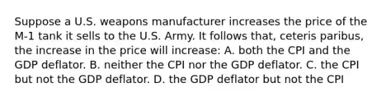 Suppose a U.S. weapons manufacturer increases the price of the M-1 tank it sells to the U.S. Army. It follows that, ceteris paribus, the increase in the price will increase: A. both the CPI and the GDP deflator. B. neither the CPI nor the GDP deflator. C. the CPI but not the GDP deflator. D. the GDP deflator but not the CPI