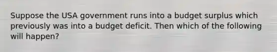 Suppose the USA government runs into a budget surplus which previously was into a budget deficit. Then which of the following will happen?