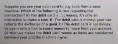 Suppose you use your debit card to buy soda from a soda machine. Which of the following is true regarding the transaction? A) The debit card is not money; it's only an instruction to make a loan. B) The debit card is money; your use reflects the exchange of a good. C) The debit card is not money; its use is only a tool to cause money to move from your account. D) Your use makes the debit card money as funds are transferred between your and the machine owner.