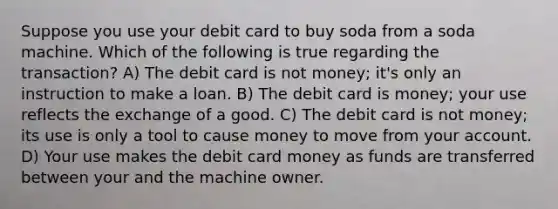 Suppose you use your debit card to buy soda from a soda machine. Which of the following is true regarding the transaction? A) The debit card is not money; it's only an instruction to make a loan. B) The debit card is money; your use reflects the exchange of a good. C) The debit card is not money; its use is only a tool to cause money to move from your account. D) Your use makes the debit card money as funds are transferred between your and the machine owner.