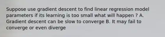 Suppose use gradient descent to find linear regression model parameters if its learning is too small what will happen ? A. Gradient descent can be slow to converge B. It may fail to converge or even diverge