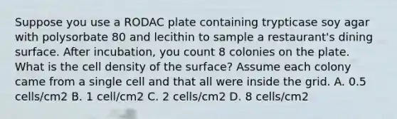 Suppose you use a RODAC plate containing trypticase soy agar with polysorbate 80 and lecithin to sample a restaurant's dining surface. After incubation, you count 8 colonies on the plate. What is the cell density of the surface? Assume each colony came from a single cell and that all were inside the grid. A. 0.5 cells/cm2 B. 1 cell/cm2 C. 2 cells/cm2 D. 8 cells/cm2