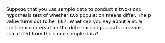 Suppose that you use sample data to conduct a two-sided hypothesis test of whether two population means differ. The p-value turns out to be .087. What can you say about a 95% confidence interval for the difference in population means, calculated from the same sample data?