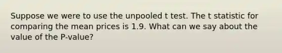 Suppose we were to use the unpooled t test. The t statistic for comparing the mean prices is 1.9. What can we say about the value of the P-value?