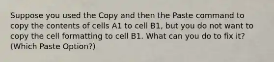 Suppose you used the Copy and then the Paste command to copy the contents of cells A1 to cell B1, but you do not want to copy the cell formatting to cell B1. What can you do to fix it? (Which Paste Option?)