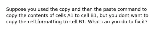 Suppose you used the copy and then the paste command to copy the contents of cells A1 to cell B1, but you dont want to copy the cell formatting to cell B1. What can you do to fix it?