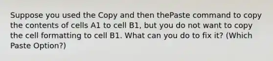 Suppose you used the Copy and then thePaste command to copy the contents of cells A1 to cell B1, but you do not want to copy the cell formatting to cell B1. What can you do to fix it? (Which Paste Option?)