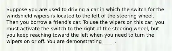 Suppose you are used to driving a car in which the switch for the windshield wipers is located to the left of the steering wheel. Then you borrow a friend's car. To use the wipers on this car, you must activate the switch to the right of the steering wheel, but you keep reaching toward the left when you need to turn the wipers on or off. You are demonstrating ____ .