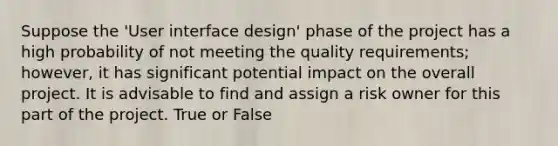 Suppose the 'User interface design' phase of the project has a high probability of not meeting the quality requirements; however, it has significant potential impact on the overall project. It is advisable to find and assign a risk owner for this part of the project. True or False