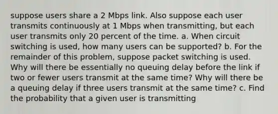 suppose users share a 2 Mbps link. Also suppose each user transmits continuously at 1 Mbps when transmitting, but each user transmits only 20 percent of the time. a. When circuit switching is used, how many users can be supported? b. For the remainder of this problem, suppose packet switching is used. Why will there be essentially no queuing delay before the link if two or fewer users transmit at the same time? Why will there be a queuing delay if three users transmit at the same time? c. Find the probability that a given user is transmitting