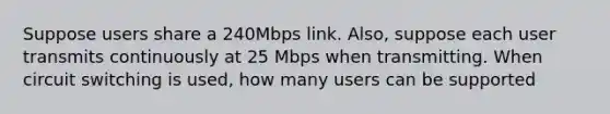 Suppose users share a 240Mbps link. Also, suppose each user transmits continuously at 25 Mbps when transmitting. When circuit switching is used, how many users can be supported