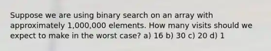 Suppose we are using binary search on an array with approximately 1,000,000 elements. How many visits should we expect to make in the worst case? a) 16 b) 30 c) 20 d) 1