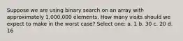 Suppose we are using binary search on an array with approximately 1,000,000 elements. How many visits should we expect to make in the worst case? Select one: a. 1 b. 30 c. 20 d. 16