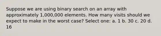 Suppose we are using binary search on an array with approximately 1,000,000 elements. How many visits should we expect to make in the worst case? Select one: a. 1 b. 30 c. 20 d. 16