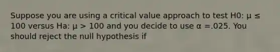 Suppose you are using a critical value approach to test H0: μ ≤ 100 versus Ha: μ > 100 and you decide to use α =.025. You should reject the null hypothesis if