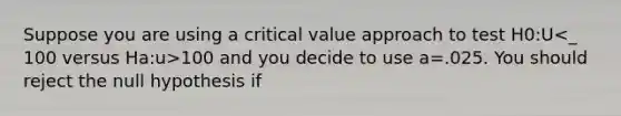 Suppose you are using a critical value approach to test H0:U 100 and you decide to use a=.025. You should reject the null hypothesis if