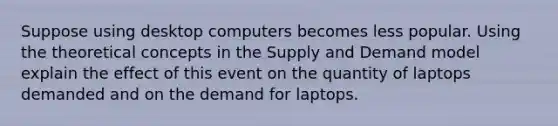 Suppose using desktop computers becomes less popular. Using the theoretical concepts in the Supply and Demand model explain the effect of this event on the quantity of laptops demanded and on the demand for laptops.