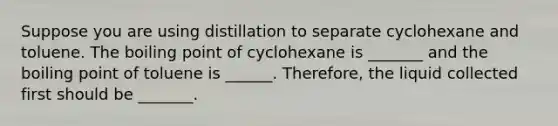 Suppose you are using distillation to separate cyclohexane and toluene. The boiling point of cyclohexane is _______ and the boiling point of toluene is ______. Therefore, the liquid collected first should be _______.