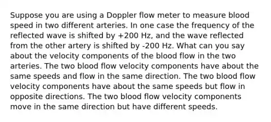 Suppose you are using a Doppler flow meter to measure blood speed in two different arteries. In one case the frequency of the reflected wave is shifted by +200 Hz, and the wave reflected from the other artery is shifted by -200 Hz. What can you say about the velocity components of <a href='https://www.questionai.com/knowledge/k7oXMfj7lk-the-blood' class='anchor-knowledge'>the blood</a> flow in the two arteries. The two blood flow velocity components have about the same speeds and flow in the same direction. The two blood flow velocity components have about the same speeds but flow in opposite directions. The two blood flow velocity components move in the same direction but have different speeds.