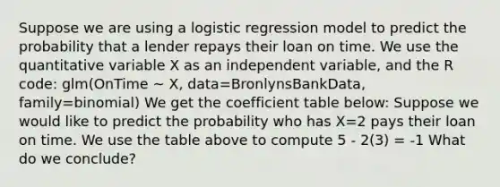 Suppose we are using a logistic regression model to predict the probability that a lender repays their loan on time. We use the quantitative variable X as an independent variable, and the R code: glm(OnTime ~ X, data=BronlynsBankData, family=binomial) We get the coefficient table below: Suppose we would like to predict the probability who has X=2 pays their loan on time. We use the table above to compute 5 - 2(3) = -1 What do we conclude?