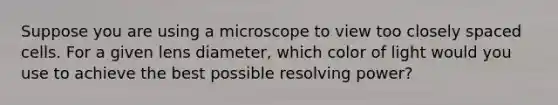 Suppose you are using a microscope to view too closely spaced cells. For a given lens diameter, which color of light would you use to achieve the best possible resolving power?