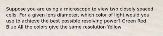 Suppose you are using a microscope to view two closely spaced cells. For a given lens diameter, which color of light would you use to achieve the best possible resolving power? Green Red Blue All the colors give the same resolution Yellow