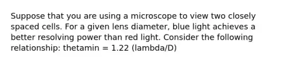 Suppose that you are using a microscope to view two closely spaced cells. For a given lens diameter, blue light achieves a better resolving power than red light. Consider the following relationship: thetamin = 1.22 (lambda/D)