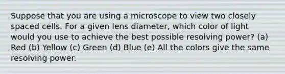 Suppose that you are using a microscope to view two closely spaced cells. For a given lens diameter, which color of light would you use to achieve the best possible resolving power? (a) Red (b) Yellow (c) Green (d) Blue (e) All the colors give the same resolving power.