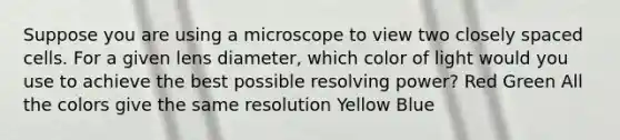 Suppose you are using a microscope to view two closely spaced cells. For a given lens diameter, which color of light would you use to achieve the best possible resolving power? Red Green All the colors give the same resolution Yellow Blue