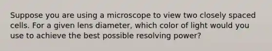 Suppose you are using a microscope to view two closely spaced cells. For a given lens diameter, which color of light would you use to achieve the best possible resolving power?