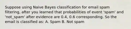 Suppose using Naive Bayes classification for email spam filtering, after you learned that probabilities of event 'spam' and 'not_spam' after evidence are 0.4, 0.6 corresponding. So the email is classified as: A. Spam B. Not spam