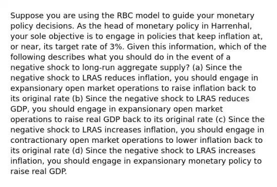 Suppose you are using the RBC model to guide your monetary policy decisions. As the head of monetary policy in Harrenhal, your sole objective is to engage in policies that keep inflation at, or near, its target rate of 3%. Given this information, which of the following describes what you should do in the event of a negative shock to long-run aggregate supply? (a) Since the negative shock to LRAS reduces inflation, you should engage in expansionary open market operations to raise inflation back to its original rate (b) Since the negative shock to LRAS reduces GDP, you should engage in expansionary open market operations to raise real GDP back to its original rate (c) Since the negative shock to LRAS increases inflation, you should engage in contractionary open market operations to lower inflation back to its original rate (d) Since the negative shock to LRAS increases inflation, you should engage in expansionary monetary policy to raise real GDP.