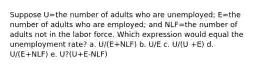 Suppose U=the number of adults who are unemployed; E=the number of adults who are employed; and NLF=the number of adults not in the labor force. Which expression would equal the unemployment rate? a. U/(E+NLF) b. U/E c. U/(U +E) d. U/(E+NLF) e. U?(U+E-NLF)